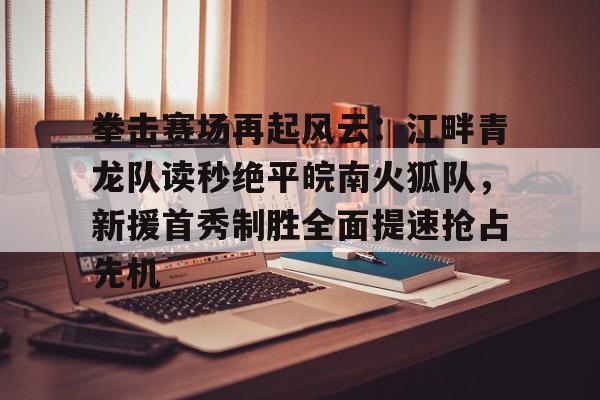关于拳击赛场再起风云：江畔青龙队读秒绝平皖南火狐队，新援首秀制胜全面提速抢占先机的信息-九游体育下载